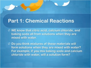 Part 1: Chemical ReactionsWE know that citric acid, calcium chloride, and baking soda all from solutions when they are mixed with water. Do you think mixtures of these materials will form solutions when they are mixed with water? For example, if you mix baking soda and calcium chloride with water, will a solution form?