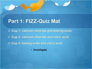 Part 1: FIZZ-Quiz MatCup 1: calcium chloride and baking soda.Cup 2: calcium chloride and citric acid.Cup 3: baking soda and citric acid.Investigate