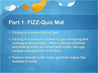 Part 1: FIZZ-Quiz MatFizzing is a production of gas.Fizzing in a liquid is caused by gas escaping and coming to the surface.  When calcium chloride and baking soda are mixed with water, the gas carbon dioxide(CO2) is formed. Carbon dioxide is the same gas that makes the bubbles in soda.