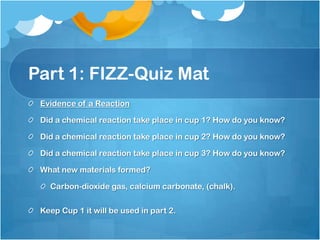 Part 1: FIZZ-Quiz MatEvidence of a ReactionDid a chemical reaction take place in cup 1? How do you know?Did a chemical reaction take place in cup 2? How do you know?Did a chemical reaction take place in cup 3? How do you know?What new materials formed? Carbon-dioxide gas, calcium carbonate, (chalk).Keep Cup 1 it will be used in part 2.