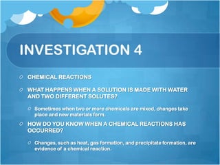 INVESTIGATION 4CHEMICAL REACTIONSWHAT HAPPENS WHEN A SOLUTION IS MADE WITH WATER AND TWO DIFFERENT SOLUTES?Sometimes when two or more chemicals are mixed, changes take place and new materials form.HOW DO YOU KNOW WHEN A CHEMICAL REACTIONS HAS OCCURRED?Changes, such as heat, gas formation, and precipitate formation, are evidence of a chemical reaction.