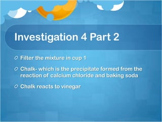 Investigation 4 Part 2Filter the mixture in cup 1Chalk- which is the precipitate formed from the reaction of calcium chloride and baking sodaChalk reacts to vinegar