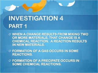 INVESTIGATION 4PART 1WHEN A CHANGE RESULTS FROM MIXING TWO OR MORE MATERIALS, THAT CHANGE IS A CHEMICAL REACTION.  A REACTION RESULTS IN NEW MATERIALS.FORMATION OF A GAS OCCURS IN SOME REACTIONS.FORMATION OF A PRECIPATE OCCURS IN SOME CHEMICAL REACTIONS. 