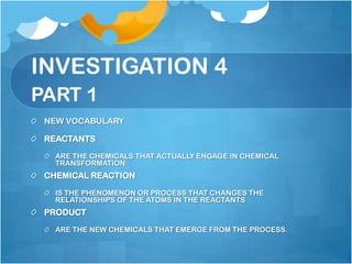 INVESTIGATION 4PART 1NEW VOCABULARYREACTANTSARE THE CHEMICALS THAT ACTUALLY ENGAGE IN CHEMICAL TRANSFORMATIONCHEMICAL REACTIONIS THE PHENOMENON OR PROCESS THAT CHANGES THE RELATIONSHIPS OF THE ATOMS IN THE REACTANTSPRODUCTARE THE NEW CHEMICALS THAT EMERGE FROM THE PROCESS.