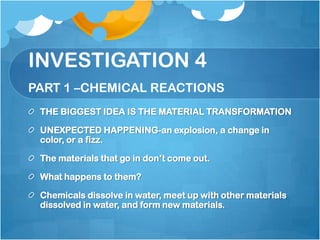 INVESTIGATION 4PART 1 –CHEMICAL REACTIONSTHE BIGGEST IDEA IS THE MATERIAL TRANSFORMATIONUNEXPECTED HAPPENING-an explosion, a change in color, or a fizz.The materials that go in don’t come out.  What happens to them?Chemicals dissolve in water, meet up with other materials dissolved in water, and form new materials.  