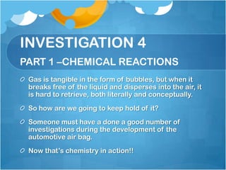 INVESTIGATION 4PART 1 –CHEMICAL REACTIONSGas is tangible in the form of bubbles, but when it breaks free of the liquid and disperses into the air, it is hard to retrieve, both literally and conceptually.So how are we going to keep hold of it? Someone must have a done a good number of investigations during the development of the automotive air bag.  Now that’s chemistry in action!!