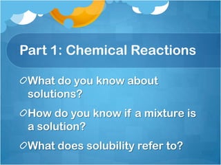 Part 1: Chemical ReactionsWhat do you know about solutions?How do you know if a mixture is a solution?What does solubility refer to?