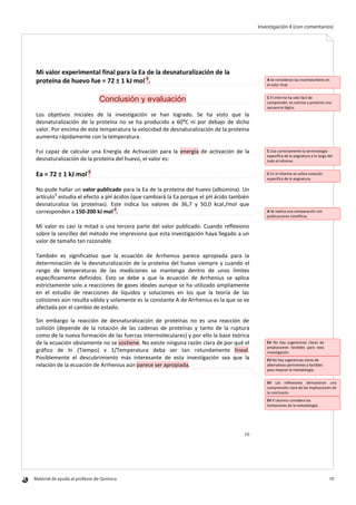 Material de ayuda al profesor de Química 	 10
Investigación 4 (con comentarios)
10
Mi valor experimental final para la Ea de la desnaturalización de la
proteína de huevo fue = 72 ± 1 kJ mol-1
.
Conclusión y evaluación
Los objetivos iniciales de la investigación se han logrado. Se ha visto que la
desnaturalización de la proteína no se ha producido a 60ºC ni por debajo de dicho
valor. Por encima de esta temperatura la velocidad de desnaturalización de la proteína
aumenta rápidamente con la temperatura.
Fui capaz de calcular una Energía de Activación para la energía de activación de la
desnaturalización de la proteína del huevo, el valor es:
Ea = 72 ± 1 kJ mol-1
No pude hallar un valor publicado para la Ea de la proteína del huevo (albúmina). Un
artículo3
estudia el efecto a pH ácidos (que cambiará la Ea porque el pH ácido también
desnaturaliza las proteínas). Este indica los valores de 36,7 y 50,0 kcal./mol que
corresponden a 150-200 kJ mol-1
.
Mi valor es casi la mitad o una tercera parte del valor publicado. Cuando reflexiono
sobre la sencillez del método me impresiona que esta investigación haya llegado a un
valor de tamaño tan razonable.
También es significativo que la ecuación de Arrhenius parece apropiada para la
determinación de la desnaturalización de la proteína del huevo siempre y cuando el
rango de temperaturas de las mediciones se mantenga dentro de unos límites
específicamente definidos. Esto se debe a que la ecuación de Arrhenius se aplica
estrictamente solo a reacciones de gases ideales aunque se ha utilizado ampliamente
en el estudio de reacciones de líquidos y soluciones en los que la teoría de las
colisiones aún resulta válida y solamente es la constante A de Arrhenius es la que se ve
afectada por el cambio de estado.
Sin embargo la reacción de desnaturalización de proteínas no es una reacción de
colisión (depende de la rotación de las cadenas de proteínas y tanto de la ruptura
como de la nueva formación de las fuerzas intermoleculares) y por ello la base teórica
de la ecuación obviamente no se sostiene. No existe ninguna razón clara de por qué el
gráfico de ln (Tiempo) v 1/Temperatura deba ser tan rotundamente lineal.
Posiblemente el descubrimiento más interesante de esta investigación sea que la
relación de la ecuación de Arrhenius aún parece ser apropiada.
A Se consideran las incertidumbres en
el valor final.
C El informe ha sido fácil de
comprender, es conciso y presenta una
secuencia lógica.
C Usa correctamente la terminología
específica de la asignatura a lo largo del
todo el informe.
C En el informe se utiliza notación
específica de la asignatura.
A Se realiza una comparación con
publicaciones científicas.
EV No hay sugerencias claras de
ampliaciones factibles para esta
investigación.
EV No hay sugerencias claras de
alternativas pertinentes y factibles
para mejorar la metodología.
EV Las reflexiones demuestran una
comprensión clara de las implicaciones de
la conclusión.
EV El alumno considera las
limitaciones de la metodología.
 
