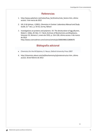 Material de ayuda al profesor de Química 	 11
Investigación 4 (con comentarios)
11
Referencias
1. http://www.webchem.net/notes/how_far/kinetics/rate_factors.htm, último
acceso: 3 de marzo de 2012
2. Hill, G & Holman, J (2001). Chemistry in Context: Laboratory Manual and Study
Guide, (5.ta
ed.) , p. 54-55, Surrey, Nelson
3. Investigations on proteins and polymers. VII. The denaturation of egg albumin,
Robert J. Gibbs, M. Bier, F.F. Nord, Archives of Biochemistry and Biophysics,
Volumen 35, Número 1, enero de 1952, p. 216–228, último acceso: 4 de marzo
de 2012
http://www.sciencedirect.com/science/article/pii/S0003986152800670
Bibliografía adicional
 Chemistry for the IB Diploma, G. Neuss, Oxford University Press 2007
4. http://chemistry.about.com/od/biochemistry/a/proteinstructur.htm, último
acceso: 26 de febrero de 2012
 