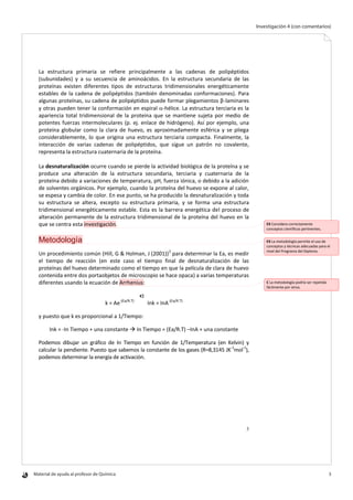 Material de ayuda al profesor de Química 	 3
Investigación 4 (con comentarios)
3
La estructura primaria se refiere principalmente a las cadenas de polipéptidos
(subunidades) y a su secuencia de aminoácidos. En la estructura secundaria de las
proteínas existen diferentes tipos de estructuras tridimensionales energéticamente
estables de la cadena de polipéptidos (también denominadas conformaciones). Para
algunas proteínas, su cadena de polipéptidos puede formar plegamientos β-laminares
y otras pueden tener la conformación en espiral -hélice. La estructura terciaria es la
apariencia total tridimensional de la proteína que se mantiene sujeta por medio de
potentes fuerzas intermoleculares (p. ej. enlace de hidrógeno). Así por ejemplo, una
proteína globular como la clara de huevo, es aproximadamente esférica y se pliega
considerablemente, lo que origina una estructura terciaria compacta. Finalmente, la
interacción de varias cadenas de polipéptidos, que sigue un patrón no covalente,
representa la estructura cuaternaria de la proteína.
La desnaturalización ocurre cuando se pierde la actividad biológica de la proteína y se
produce una alteración de la estructura secundaria, terciaria y cuaternaria de la
proteína debido a variaciones de temperatura, pH, fuerza iónica, o debido a la adición
de solventes orgánicos. Por ejemplo, cuando la proteína del huevo se expone al calor,
se espesa y cambia de color. En ese punto, se ha producido la desnaturalización y toda
su estructura se altera, excepto su estructura primaria, y se forma una estructura
tridimensional energéticamente estable. Esta es la barrera energética del proceso de
alteración permanente de la estructura tridimensional de la proteína del huevo en la
que se centra esta investigación.
Metodología
Un procedimiento común (Hill, G & Holman, J (2001))2
para determinar la Ea, es medir
el tiempo de reacción (en este caso el tiempo final de desnaturalización de las
proteínas del huevo determinado como el tiempo en que la película de clara de huevo
contenida entre dos portaobjetos de microscopio se hace opaca) a varias temperaturas
diferentes usando la ecuación de Arrhenius:
k = Ae-(Ea/R.T)
Ink = InA-(Ea/R.T)
y puesto que k es proporcional a 1/Tiempo:
Ink = -In Tiempo + una constante  In Tiempo = (Ea/R.T) –InA + una constante
Podemos dibujar un gráfico de In Tiempo en función de 1/Temperatura (en Kelvin) y
calcular la pendiente. Puesto que sabemos la constante de los gases (R=8,3145 JK-1
mol-1
),
podemos determinar la energía de activación.
EX Considera correctamente
conceptos científicos pertinentes.
EX La metodología permite el uso de
conceptos y técnicas adecuadas para el
nivel del Programa del Diploma.
C La metodología podría ser repetida
fácilmente por otros.
 