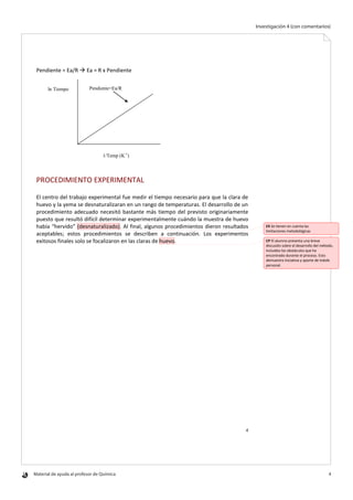 Material de ayuda al profesor de Química 	 4
Investigación 4 (con comentarios)
4
Pendiente = Ea/R  Ea = R x Pendiente
PROCEDIMIENTO EXPERIMENTAL
El centro del trabajo experimental fue medir el tiempo necesario para que la clara de
huevo y la yema se desnaturalizaran en un rango de temperaturas. El desarrollo de un
procedimiento adecuado necesitó bastante más tiempo del previsto originariamente
puesto que resultó difícil determinar experimentalmente cuándo la muestra de huevo
había “hervido” (desnaturalizado). Al final, algunos procedimientos dieron resultados
aceptables; estos procedimientos se describen a continuación. Los experimentos
exitosos finales solo se focalizaron en las claras de huevo.
Pendiente=Ea/R
1/Temp (K-1
)
ln Tiempo
EX Se tienen en cuenta las
limitaciones metodológicas
CP El alumno presenta una breve
discusión sobre el desarrollo del método,
incluidos los obstáculos que ha
encontrado durante el proceso. Esto
demuestra iniciativa y aporte de índole
personal.
 
