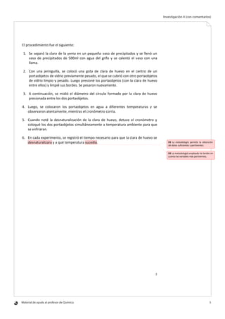 Material de ayuda al profesor de Química 	 5
Investigación 4 (con comentarios)
5
El procedimiento fue el siguiente:
1. Se separó la clara de la yema en un pequeño vaso de precipitados y se llenó un
vaso de precipitados de 500ml con agua del grifo y se calentó el vaso con una
llama.
2. Con una jeringuilla, se colocó una gota de clara de huevo en el centro de un
portaobjetos de vidrio previamente pesado, el que se cubrió con otro portaobjetos
de vidrio limpio y pesado. Luego presioné los portaobjetos (con la clara de huevo
entre ellos) y limpié sus bordes. Se pesaron nuevamente.
3. A continuación, se midió el diámetro del círculo formado por la clara de huevo
presionada entre los dos portaobjetos.
4. Luego, se colocaron los portaobjetos en agua a diferentes temperaturas y se
observaron atentamente, mientras el cronómetro corría.
5. Cuando noté la desnaturalización de la clara de huevo, detuve el cronómetro y
coloqué los dos portaobjetos simultáneamente a temperatura ambiente para que
se enfriaran.
6. En cada experimento, se registró el tiempo necesario para que la clara de huevo se
desnaturalizara y a qué temperatura sucedía. EX La metodología permite la obtención
de datos suficientes y pertinentes.
EX La metodología empleada ha tenido en
cuenta las variables más pertinentes.
 