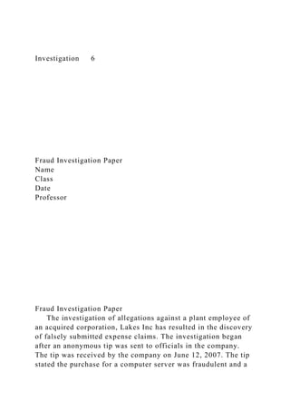 Investigation 6
Fraud Investigation Paper
Name
Class
Date
Professor
Fraud Investigation Paper
The investigation of allegations against a plant employee of
an acquired corporation, Lakes Inc has resulted in the discovery
of falsely submitted expense claims. The investigation began
after an anonymous tip was sent to officials in the company.
The tip was received by the company on June 12, 2007. The tip
stated the purchase for a computer server was fraudulent and a
 