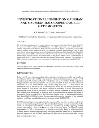 International Journal of Information Sciences and Techniques (IJIST) Vol.4, No.3, May 2014
DOI : 10.5121/ijist.2014.4310 75
INVESTIGATIONAL INSIGHT ON GAUSSIAN
AND GAUSSIAN-HALO DOPED DOUBLE
GATE MOSFETS
R P Ramesh1
, G C Vivek Chakaravathi1
1
UG Final Year Students, Department of Electronics and Communication Engineering
ABSTRACT
The performance based analysis for typical Gaussian and Gaussian-Halo Doped Double Gate MOSFETs
in conjunction with Normal Doped DG MOSFETs, for which different parameters such as Oxide Thickness,
Ambient Temperature, Gate Material Work Function and Substrate Doping Concentration is varied. This
analysis has been carried out using a TCAD Lab simulation.. From the results obtained, it will be quite
clear that the sub-threshold leakage current of the Gaussian and Gaussian-Halo Doped Double Gate Metal
Oxide Semiconductor FET is relatively lesser. Furthermore the results have been plotted with different
Drain voltage values to enhance the understanding of the physics behind various Doping Profiles in
Double Gate MOSFET. Finally the results has been obtained, analysed and compared. The Possession of
higher Drain current Performance is very acceptable through the rigorous analysis using a TCAD Lab.
KEYWORDS
Gaussian Doping, Halo Doping, Double Gate MOSFET, Tunnelling, Reverse Saturation current, Work
Function, Drain current performance.
1. INTRODUCTION
In the past 40 years with downscaling, silicon transistors have become smaller and smaller in
accordance to Moore’s law (1965), which predicted a decrease in feature sizes by a factor of 0.7
every three years. Dr. Gordon E. Moore the entrepreneur and co-owner of the INTEL Corporation
had predicted the fate of semiconductor size evolution in 1965. It states that ‘the number of
Transistors in a sole semiconductor chip Doubles every two years’ i.e. there will be an
exponential decay in the rate of size of semiconductors. While this law standing still today, the
prime purpose of every world class design Engineer in the making of a real time application
system using sizable section of electronics is to inject the right component at the right area [1].
This is taken as the literary oath in the initial stage of the research by the authors that helped in
bringing out the tip to top analysis of the widely used peculiar variety of Gaussian and Gaussian-
Halo Doped DG MOSFETs to draw the drawbacks and merits on operation of the indicated
transistor in different internal and external environment around the MOSFET..
In Hi-Fi application processing equipment, the accuracy of the transistor operation is of utmost
concern in its final mass performance. The sub-threshold leakage on such scenario has to be
shrunk in serving the semiconductor industry in a sensible way thereby supporting healthy
system. Other Doping Levels of the MOSFETs such as uniformly doped, Un-doped and Lightly
Doped MOSFETs has its own drawbacks in the form of inaccuracy during its modelling[1].This
is mainly because the modelling of perfectly flat doping channel is bizarre due to the presence of
Residual Impurities in the MOSFET which typically gives rise to its unique Flat Band Voltage
 