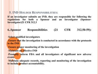 5. IND HOLDER RESPONSIBILITIES:
If an investigator submits an IND, they are responsible for following the
regulations for both a Sponsor and an Investigator (Sponsor-
Investigator)21 CFR 312.3
6..Sponsor Responsibilities (21 CFR 312.50-59):
Select qualified investigators
Ensure that the investigation is conducted in accordance with the protocols
in the IND
Ensure proper monitoring of the investigation
Maintain an effective IND
Promptly inform FDA and all investigators of significant new adverse
events
Maintain adequate records, reporting and monitoring of the investigation
to include product accountability.
 