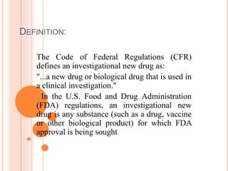 DEFINITION:
The Code of Federal Regulations (CFR)
defines an investigational new drug as:
"...a new drug or biological drug that is used in
a clinical investigation."
In the U.S. Food and Drug Administration
(FDA) regulations, an investigational new
drug is any substance (such as a drug, vaccine
or other biological product) for which FDA
approval is being sought.
 