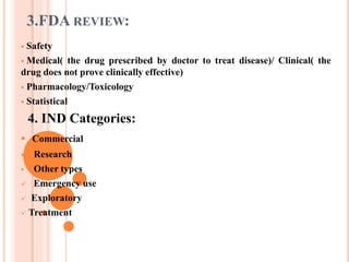 3.FDA REVIEW:
 Safety
 Medical( the drug prescribed by doctor to treat disease)/ Clinical( the
drug does not prove clinically effective)
 Pharmacology/Toxicology
 Statistical
4. IND Categories:
 Commercial
 Research
 Other types
 Emergency use
 Exploratory
 Treatment
 