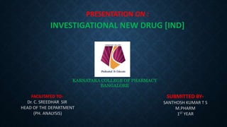SUBMITTED BY-
SANTHOSH KUMAR T S
M.PHARM
1ST YEAR
PRESENTATION ON :
INVESTIGATIONAL NEW DRUG [IND]
KARNATAKA COLLEGE OF PHARMACY
BANGALORE
FACILITATED TO-
Dr. C. SREEDHAR SIR
HEAD OF THE DEPARTMENT
(PH. ANALYSIS)
 