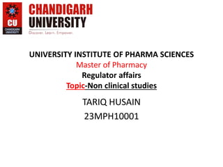 UNIVERSITY INSTITUTE OF PHARMA SCIENCES
Master of Pharmacy
Regulator affairs
Topic-Non clinical studies
TARIQ HUSAIN
23MPH10001
 