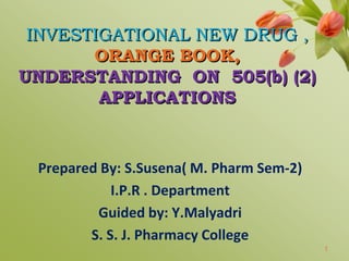 INVESTIGATIONAL NEW DRUG ,
ORANGE BOOK,
UNDERSTANDING ON 505(b) (2)
APPLICATIONS
Prepared By: S.Susena( M. Pharm Sem-2)
I.P.R . Department
Guided by: Y.Malyadri
S. S. J. Pharmacy College
1
 