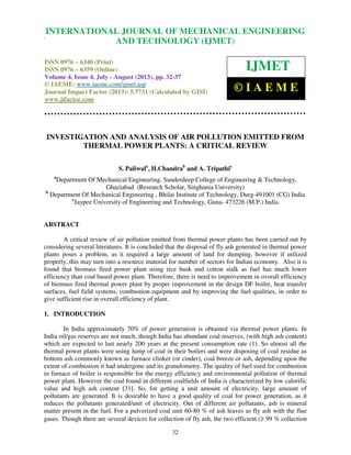 International Journal of Mechanical Engineering and Technology (IJMET), ISSN 0976 –
6340(Print), ISSN 0976 – 6359(Online) Volume 4, Issue 4, July - August (2013) © IAEME
32
INVESTIGATION AND ANALYSIS OF AIR POLLUTION EMITTED FROM
THERMAL POWER PLANTS: A CRITICAL REVIEW
S. Paliwala
, H.Chandrab
and A. Tripathic
a
Department Of Mechanical Engineering, Sunderdeep College of Engineering & Technology,
Ghaziabad (Research Scholar, Singhania University)
b
Department Of Mechanical Engineering , Bhilai Institute of Technology, Durg-491001 (CG) India
c
Jaypee University of Engineering and Technology, Guna- 473226 (M.P.) India
ABSTRACT
A critical review of air pollution emitted from thermal power plants has been carried out by
considering several literatures. It is concluded that the disposal of fly ash generated in thermal power
plants poses a problem, as it required a large amount of land for dumping, however if utilized
properly, this may turn into a resource material for number of sectors for Indian economy. Also it is
found that biomass fired power plant using rice husk and cotton stalk as fuel has much lower
efficiency than coal based power plant. Therefore, there is need to improvement in overall efficiency
of biomass fired thermal power plant by proper improvement in the design DF boiler, heat transfer
surfaces, fuel field systems, combustion equipment and by improving the fuel qualities, in order to
give sufficient rise in overall efficiency of plant.
1. INTRODUCTION
In India approximately 70% of power generation is obtained via thermal power plants. In
India oil/gas reserves are not much, though India has abundant coal reserves, (with high ash content)
which are expected to last nearly 200 years at the present consumption rate (1). So almost all the
thermal power plants were using lump of coal in their boilers and were disposing of coal residue as
bottom ash commonly known as furnace clinker (or cinder), coal breeze or ash, depending upon the
extent of combustion it had undergone and its granulometry. The quality of fuel used for combustion
in furnace of boiler is responsible for the energy efficiency and environmental pollution of thermal
power plant. However the coal found in different coalfields of India is characterized by low calorific
value and high ash content [31]. So, for getting a unit amount of electricity, large amount of
pollutants are generated. It is desirable to have a good quality of coal for power generation, as it
reduces the pollutants generated/unit of electricity. Out of different air pollutants, ash is mineral
matter present in the fuel. For a pulverized coal unit 60-80 % of ash leaves as fly ash with the flue
gases. Though there are several devices for collection of fly ash, the two efficient (≥ 99 % collection
INTERNATIONAL JOURNAL OF MECHANICAL ENGINEERING
AND TECHNOLOGY (IJMET)
ISSN 0976 – 6340 (Print)
ISSN 0976 – 6359 (Online)
Volume 4, Issue 4, July - August (2013), pp. 32-37
© IAEME: www.iaeme.com/ijmet.asp
Journal Impact Factor (2013): 5.7731 (Calculated by GISI)
www.jifactor.com
IJMET
© I A E M E
 