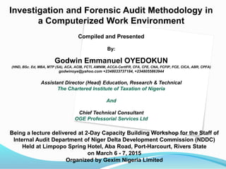 Investigation and Forensic Audit Methodology in
a Computerized Work Environment
Compiled and Presented
By:
Godwin Emmanuel OYEDOKUN
(HND, BSc. Ed, MBA, MTP (SA), ACA, ACIB, FCTI, AMNIM, ACCA-CertIFR, CFA, CFE, CNA, FCFIP, FCE, CICA, ABR, CPFA)
godwinoye@yahoo.com +2348033737184, +2348055863944
Assistant Director (Head) Education, Research & Technical
The Chartered Institute of Taxation of Nigeria
And
Chief Technical Consultant
OGE Professorial Services Ltd
Being a lecture delivered at 2-Day Capacity Building Workshop for the Staff of
Internal Audit Department of Niger Delta Development Commission (NDDC)
Held at Limpopo Spring Hotel, Aba Road, Port-Harcourt, Rivers State
on March 6 - 7, 2015
Organized by Gexim Nigeria Limited
 