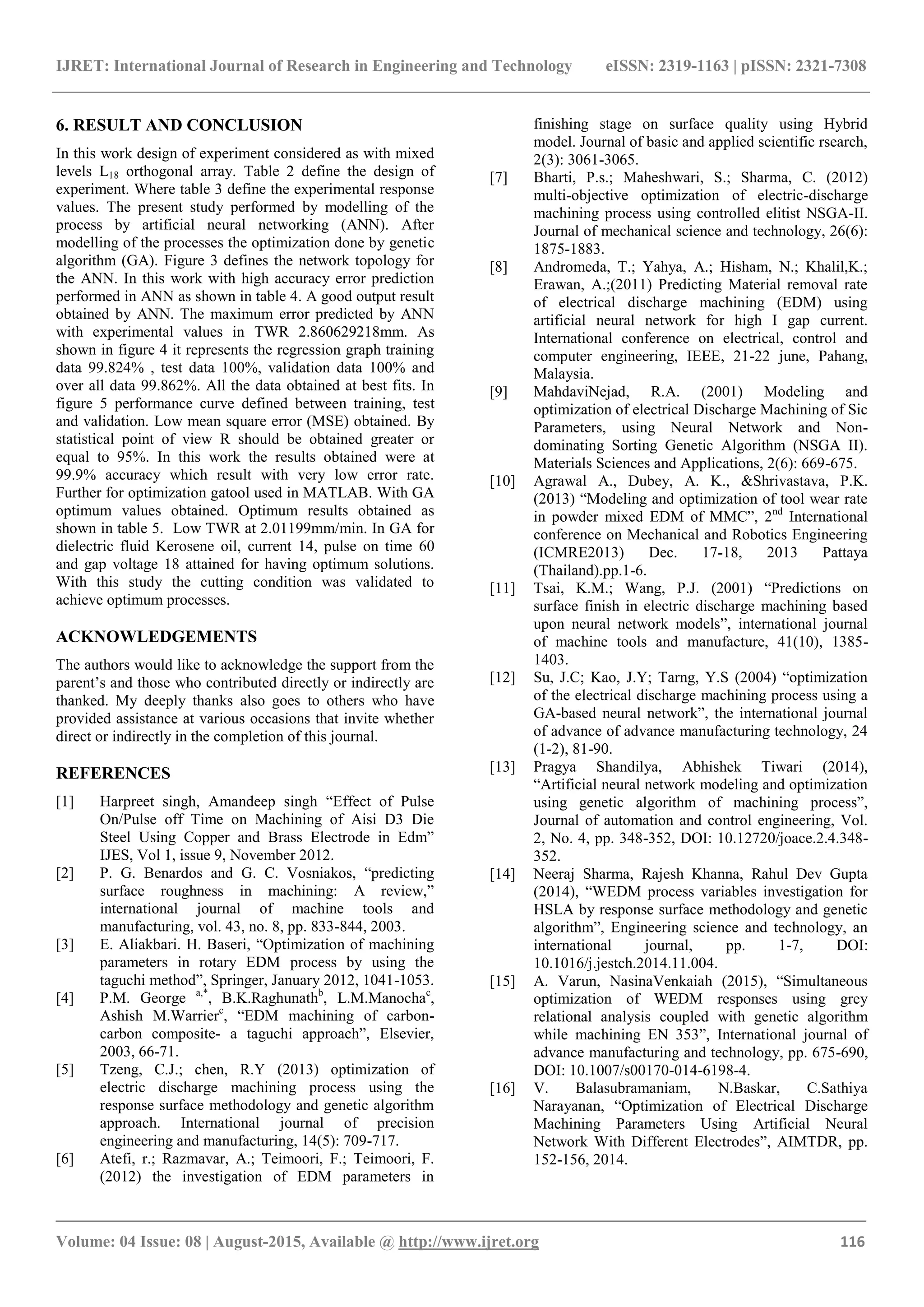 IJRET: International Journal of Research in Engineering and Technology eISSN: 2319-1163 | pISSN: 2321-7308
_______________________________________________________________________________________
Volume: 04 Issue: 08 | August-2015, Available @ http://www.ijret.org 116
6. RESULT AND CONCLUSION
In this work design of experiment considered as with mixed
levels L18 orthogonal array. Table 2 define the design of
experiment. Where table 3 define the experimental response
values. The present study performed by modelling of the
process by artificial neural networking (ANN). After
modelling of the processes the optimization done by genetic
algorithm (GA). Figure 3 defines the network topology for
the ANN. In this work with high accuracy error prediction
performed in ANN as shown in table 4. A good output result
obtained by ANN. The maximum error predicted by ANN
with experimental values in TWR 2.860629218mm. As
shown in figure 4 it represents the regression graph training
data 99.824% , test data 100%, validation data 100% and
over all data 99.862%. All the data obtained at best fits. In
figure 5 performance curve defined between training, test
and validation. Low mean square error (MSE) obtained. By
statistical point of view R should be obtained greater or
equal to 95%. In this work the results obtained were at
99.9% accuracy which result with very low error rate.
Further for optimization gatool used in MATLAB. With GA
optimum values obtained. Optimum results obtained as
shown in table 5. Low TWR at 2.01199mm/min. In GA for
dielectric fluid Kerosene oil, current 14, pulse on time 60
and gap voltage 18 attained for having optimum solutions.
With this study the cutting condition was validated to
achieve optimum processes.
ACKNOWLEDGEMENTS
The authors would like to acknowledge the support from the
parent’s and those who contributed directly or indirectly are
thanked. My deeply thanks also goes to others who have
provided assistance at various occasions that invite whether
direct or indirectly in the completion of this journal.
REFERENCES
[1] Harpreet singh, Amandeep singh “Effect of Pulse
On/Pulse off Time on Machining of Aisi D3 Die
Steel Using Copper and Brass Electrode in Edm”
IJES, Vol 1, issue 9, November 2012.
[2] P. G. Benardos and G. C. Vosniakos, “predicting
surface roughness in machining: A review,”
international journal of machine tools and
manufacturing, vol. 43, no. 8, pp. 833-844, 2003.
[3] E. Aliakbari. H. Baseri, “Optimization of machining
parameters in rotary EDM process by using the
taguchi method”, Springer, January 2012, 1041-1053.
[4] P.M. George a,*
, B.K.Raghunathb
, L.M.Manochac
,
Ashish M.Warrierc
, “EDM machining of carbon-
carbon composite- a taguchi approach”, Elsevier,
2003, 66-71.
[5] Tzeng, C.J.; chen, R.Y (2013) optimization of
electric discharge machining process using the
response surface methodology and genetic algorithm
approach. International journal of precision
engineering and manufacturing, 14(5): 709-717.
[6] Atefi, r.; Razmavar, A.; Teimoori, F.; Teimoori, F.
(2012) the investigation of EDM parameters in
finishing stage on surface quality using Hybrid
model. Journal of basic and applied scientific rsearch,
2(3): 3061-3065.
[7] Bharti, P.s.; Maheshwari, S.; Sharma, C. (2012)
multi-objective optimization of electric-discharge
machining process using controlled elitist NSGA-II.
Journal of mechanical science and technology, 26(6):
1875-1883.
[8] Andromeda, T.; Yahya, A.; Hisham, N.; Khalil,K.;
Erawan, A.;(2011) Predicting Material removal rate
of electrical discharge machining (EDM) using
artificial neural network for high I gap current.
International conference on electrical, control and
computer engineering, IEEE, 21-22 june, Pahang,
Malaysia.
[9] MahdaviNejad, R.A. (2001) Modeling and
optimization of electrical Discharge Machining of Sic
Parameters, using Neural Network and Non-
dominating Sorting Genetic Algorithm (NSGA II).
Materials Sciences and Applications, 2(6): 669-675.
[10] Agrawal A., Dubey, A. K., &Shrivastava, P.K.
(2013) “Modeling and optimization of tool wear rate
in powder mixed EDM of MMC”, 2nd
International
conference on Mechanical and Robotics Engineering
(ICMRE2013) Dec. 17-18, 2013 Pattaya
(Thailand).pp.1-6.
[11] Tsai, K.M.; Wang, P.J. (2001) “Predictions on
surface finish in electric discharge machining based
upon neural network models”, international journal
of machine tools and manufacture, 41(10), 1385-
1403.
[12] Su, J.C; Kao, J.Y; Tarng, Y.S (2004) “optimization
of the electrical discharge machining process using a
GA-based neural network”, the international journal
of advance of advance manufacturing technology, 24
(1-2), 81-90.
[13] Pragya Shandilya, Abhishek Tiwari (2014),
“Artificial neural network modeling and optimization
using genetic algorithm of machining process”,
Journal of automation and control engineering, Vol.
2, No. 4, pp. 348-352, DOI: 10.12720/joace.2.4.348-
352.
[14] Neeraj Sharma, Rajesh Khanna, Rahul Dev Gupta
(2014), “WEDM process variables investigation for
HSLA by response surface methodology and genetic
algorithm”, Engineering science and technology, an
international journal, pp. 1-7, DOI:
10.1016/j.jestch.2014.11.004.
[15] A. Varun, NasinaVenkaiah (2015), “Simultaneous
optimization of WEDM responses using grey
relational analysis coupled with genetic algorithm
while machining EN 353”, International journal of
advance manufacturing and technology, pp. 675-690,
DOI: 10.1007/s00170-014-6198-4.
[16] V. Balasubramaniam, N.Baskar, C.Sathiya
Narayanan, “Optimization of Electrical Discharge
Machining Parameters Using Artificial Neural
Network With Different Electrodes”, AIMTDR, pp.
152-156, 2014.
 