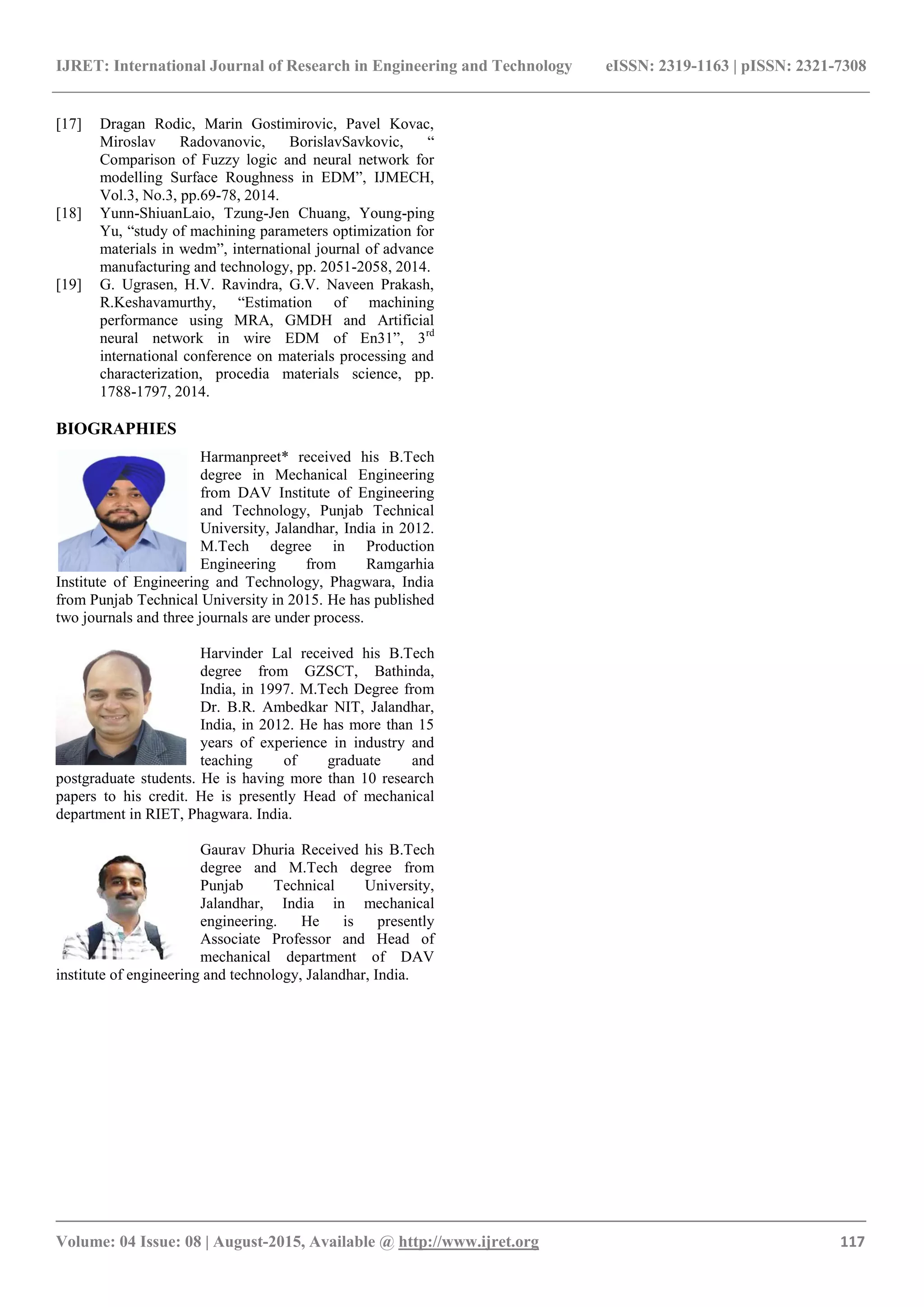 IJRET: International Journal of Research in Engineering and Technology eISSN: 2319-1163 | pISSN: 2321-7308
_______________________________________________________________________________________
Volume: 04 Issue: 08 | August-2015, Available @ http://www.ijret.org 117
[17] Dragan Rodic, Marin Gostimirovic, Pavel Kovac,
Miroslav Radovanovic, BorislavSavkovic, “
Comparison of Fuzzy logic and neural network for
modelling Surface Roughness in EDM”, IJMECH,
Vol.3, No.3, pp.69-78, 2014.
[18] Yunn-ShiuanLaio, Tzung-Jen Chuang, Young-ping
Yu, “study of machining parameters optimization for
materials in wedm”, international journal of advance
manufacturing and technology, pp. 2051-2058, 2014.
[19] G. Ugrasen, H.V. Ravindra, G.V. Naveen Prakash,
R.Keshavamurthy, “Estimation of machining
performance using MRA, GMDH and Artificial
neural network in wire EDM of En31”, 3rd
international conference on materials processing and
characterization, procedia materials science, pp.
1788-1797, 2014.
BIOGRAPHIES
Harmanpreet* received his B.Tech
degree in Mechanical Engineering
from DAV Institute of Engineering
and Technology, Punjab Technical
University, Jalandhar, India in 2012.
M.Tech degree in Production
Engineering from Ramgarhia
Institute of Engineering and Technology, Phagwara, India
from Punjab Technical University in 2015. He has published
two journals and three journals are under process.
Harvinder Lal received his B.Tech
degree from GZSCT, Bathinda,
India, in 1997. M.Tech Degree from
Dr. B.R. Ambedkar NIT, Jalandhar,
India, in 2012. He has more than 15
years of experience in industry and
teaching of graduate and
postgraduate students. He is having more than 10 research
papers to his credit. He is presently Head of mechanical
department in RIET, Phagwara. India.
Gaurav Dhuria Received his B.Tech
degree and M.Tech degree from
Punjab Technical University,
Jalandhar, India in mechanical
engineering. He is presently
Associate Professor and Head of
mechanical department of DAV
institute of engineering and technology, Jalandhar, India.
 