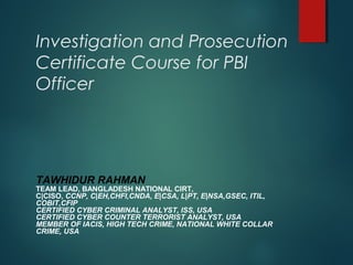 Investigation and Prosecution
Certificate Course for PBI
Officer
TAWHIDUR RAHMAN
TEAM LEAD, BANGLADESH NATIONAL CIRT,
C|CISO, CCNP, C|EH,CHFI,CNDA, E|CSA, L|PT, E|NSA,GSEC, ITIL,
COBIT,CFIP
CERTIFIED CYBER CRIMINAL ANALYST, ISS, USA
CERTIFIED CYBER COUNTER TERRORIST ANALYST, USA
MEMBER OF IACIS, HIGH TECH CRIME, NATIONAL WHITE COLLAR
CRIME, USA
 
