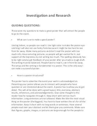 Investigation and Research
GUIDING QUESTIONS:
These were my questions to make a great poster that will attract the people
to go to the event.
What can I use to make a good poster?
Use big letters, so people can read it. Use light color to make the poster eyecatching I will also not use funky fonts because it might be too hard to see
from far away. Make many pictures and don't read the poster with too
much info. Have some big pictures, so people will get excited for it. Just
support all the keynotes, by not writing too much. The spelling obviously has
to be right ad also get feedback of your poster after you made a rough draft.
The writing must be balanced. People have to read it, see it from far away.
The setup and the writing is fundamental in a poster. This is the only way I
can make a successful poster.
How is a poster structured?
The poster has to advertise the event your work is acknowledged on.
Presenting your poster allows you to interact with people who have
question or are interested about the event. A poster has to allow you to get
detail. This will all be done with a good layout, title, overview, abstract,
results, references, and acknowledgements. Give some thought to the
reader how he navigates through it. Keep short with not too much
information. Long sentences are not allowed. Make the title the most visual
thing on the poster (the biggest). You have to have written the w’s for all the
information. Keep it short with no long words or sentences. Have several
people read over your abstract and let them give you comments. Make sure
that figures, graphs, images, or pictures are large enough for the people to

 