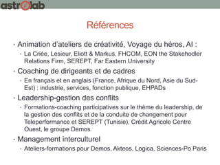 Références
• Animation d’ateliers de créativité, Voyage du héros, AI :
• La Criée, Lesieur, Eliott & Markus, FHCOM, EON the Stakehodler
Relations Firm, SEREPT, Far Eastern University
• Coaching de dirigeants et de cadres
• En français et en anglais (France, Afrique du Nord, Asie du Sud-
Est) : industrie, services, fonction publique, EHPADs
• Leadership-gestion des conflits
• Formations-coaching participatives sur le thème du leadership, de
la gestion des conflits et de la conduite de changement pour
Teleperformance et SEREPT (Tunisie), Crédit Agricole Centre
Ouest, le groupe Demos
• Management interculturel
• Ateliers-formations pour Demos, Akteos, Logica, Sciences-Po Paris
 
