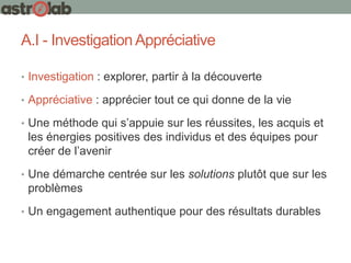 A.I - InvestigationAppréciative
• Investigation : explorer, partir à la découverte
• Appréciative : apprécier tout ce qui donne de la vie
• Une méthode qui s’appuie sur les réussites, les acquis et
les énergies positives des individus et des équipes pour
créer de l’avenir
• Une démarche centrée sur les solutions plutôt que sur les
problèmes
• Un engagement authentique pour des résultats durables
 