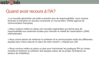 Quand avoir recours à l’IA?
« La nouvelle génération est prête à prendre plus de responsabilités, nous voulons
favoriser la transition en douceur et prendre un nouvel élan» (Petite agence de
communication française)
« Nous voulons mettre en place une nouvelle organisation qui donne plus de
responsabilités aux antennes locales pour stimuler la vitalité de l’association» (ONG
internationale)
« Nous avons besoin de renforcer la cohésion et la communication entre les différentes
équipes pour mieux assurer le cœur de notre mission » (hôpital aux US)
« Nous voulons mettre en place un plan pour harmoniser les pratiques RH au niveau
mondial et renforcer la cohésion des équipes autour de ce projet» (Entreprise du
secteur de l’hôtellerie)
 