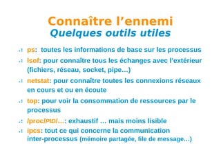 Connaître l’ennemi
Quelques outils utiles

ps: toutes les informations de base sur les processus
lsof: pour connaître tous les échanges avec l’extérieur
(fichiers, réseau, socket, pipe…)
netstat: pour connaître toutes les connexions réseaux
en cours et ou en écoute
top: pour voir la consommation de ressources par le
processus
/proc/PID/…: exhaustif … mais moins lisible
ipcs: tout ce qui concerne la communication
inter-processus (mémoire partagée, file de message…)

 