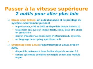 Passer à la vitesse supérieure
2 outils pour aller plus loin

Dtrace sous Solaris: un outil d’analyse et de profilage du
système extrêmement puissant
• le précurseur, créé en 2003 et disponible depuis Solaris 10
• totalement sûr, avec un impact faible, conçu pour être utilisé
en production
• permet d’accéder à énormément d’information du système,
• un language de scripting spécifique: le D
b

Systemtap sous Linux: l’équivalent pour Linux, créé en
2005,
• disponible nativement dans Redhat depuis la version 5.2
• scripts systemtap compilés et chargés en tant que module
noyau

 
