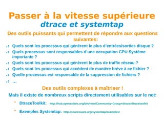 Passer à la vitesse supérieure
dtrace et systemtap

Des outils puissants qui permettent de répondre aux questions
suivantes:
Quels sont les processus qui génèrent le plus d’entrées/sorties disque ?
Quels processus sont responsables d’une occupation CPU Système
importante ?
Quels sont les processus qui génèrent le plus de traffic réseau ?
Quels sont les processus qui accèdent de manière brève à ce fichier ?
Quelle processus est responsable de la suppression de fichiers ?

…

Des outils complexes à maîtriser !
Mais il existe de nombreux scripts directement utilisables sur le net:
• DtraceToolkit:

http://hub.opensolaris.org/bin/view/Community+Group+dtrace/dtracetoolkit

• Exemples Systemtap:

http://sourceware.org/systemtap/examples/

 