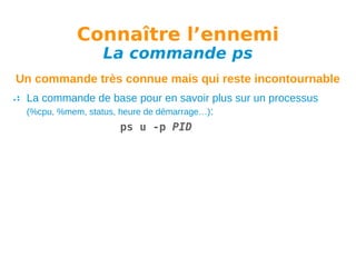 Connaître l’ennemi
La commande ps

Un commande très connue mais qui reste incontournable
La commande de base pour en savoir plus sur un processus
(%cpu, %mem, status, heure de démarrage…):
ps u -p PID

 