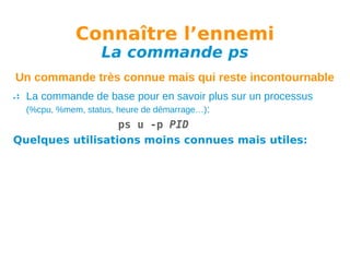 Connaître l’ennemi
La commande ps

Un commande très connue mais qui reste incontournable
La commande de base pour en savoir plus sur un processus
(%cpu, %mem, status, heure de démarrage…):
ps u -p PID
Quelques utilisations moins connues mais utiles:

 