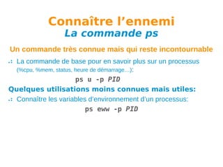 Connaître l’ennemi
La commande ps

Un commande très connue mais qui reste incontournable
La commande de base pour en savoir plus sur un processus
(%cpu, %mem, status, heure de démarrage…):
ps u -p PID
Quelques utilisations moins connues mais utiles:
Connaître les variables d’environnement d’un processus:
ps eww -p PID

 