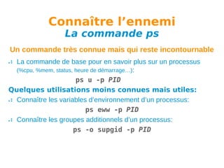 Connaître l’ennemi
La commande ps

Un commande très connue mais qui reste incontournable
La commande de base pour en savoir plus sur un processus
(%cpu, %mem, status, heure de démarrage…):
ps u -p PID
Quelques utilisations moins connues mais utiles:
Connaître les variables d’environnement d’un processus:
ps eww -p PID
Connaître les groupes additionnels d’un processus:
ps -o supgid -p PID

 