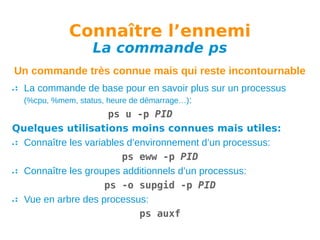 Connaître l’ennemi
La commande ps

Un commande très connue mais qui reste incontournable
La commande de base pour en savoir plus sur un processus
(%cpu, %mem, status, heure de démarrage…):
ps u -p PID
Quelques utilisations moins connues mais utiles:
Connaître les variables d’environnement d’un processus:
ps eww -p PID
Connaître les groupes additionnels d’un processus:
ps -o supgid -p PID
Vue en arbre des processus:
ps auxf

 