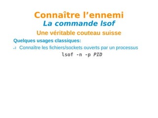 Connaître l’ennemi
La commande lsof

Une véritable couteau suisse
Quelques usages classiques:
Connaître les fichiers/sockets ouverts par un processus
lsof -n -p PID

 
