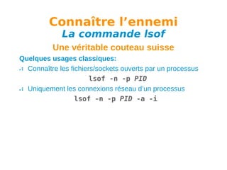 Connaître l’ennemi
La commande lsof

Une véritable couteau suisse
Quelques usages classiques:
Connaître les fichiers/sockets ouverts par un processus
lsof -n -p PID
Uniquement les connexions réseau d’un processus
lsof -n -p PID -a -i

 