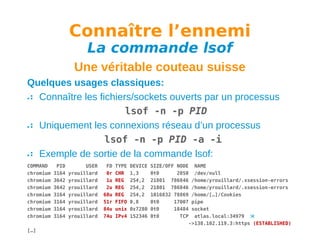 Connaître l’ennemi
La commande lsof

Une véritable couteau suisse
Quelques usages classiques:
Connaître les fichiers/sockets ouverts par un processus
lsof -n -p PID
Uniquement les connexions réseau d’un processus
lsof -n -p PID -a -i
Exemple de sortie de la commande lsof:
COMMAND
chromium
chromium
chromium
chromium
chromium
chromium
chromium
[…]

PID
3164
3642
3642
3164
3164
3164
3164

USER
yrouillard
yrouillard
yrouillard
yrouillard
yrouillard
yrouillard
yrouillard

FD
0r
1u
2u
68u
51r
84u
74u

TYPE
CHR
REG
REG
REG
FIFO
unix
IPv4

DEVICE
1,3
254,2
254,2
254,2
0,8
0x7280
152346

SIZE/OFF NODE NAME
0t0
2050 /dev/null
21801 786846 /home/yrouillard/.xsession-errors
21801 786846 /home/yrouillard/.xsession-errors
1016832 78869 /home/[…]/Cookies
0t0
17007 pipe
0t0
18484 socket
0t0
TCP atlas.local:34979 
->138.102.119.3:https (ESTABLISHED)

 