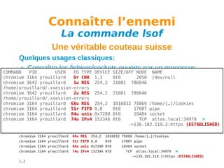 Connaître l’ennemi
La commande lsof

Une véritable couteau suisse
Quelques usages classiques:
Connaître les fichiers/sockets ouverts par un processus
COMMAND
PID
USER
FD TYPE DEVICE SIZE/OFF NODE NAME
chromium 3164 yrouillard
0r CHR 1,3 -n -p PID
2050 /dev/null
lsof 0t0
chromium 3642 yrouillard
1u REG 254,2 21801 786846
/home/yrouillard/.xsession-errors
Uniquement les connexions réseau d’un processus
chromium 3642 yrouillard
2u REG 254,2 21801 786846
/home/yrouillard/.xsession-errors -n -p PID -a -i
lsof
chromium 3164 yrouillard 68u REG 254,2 1016832 78869 /home/[…]/Cookies
Exemple de 51r de 0,8
chromium 3164 yrouillardsortieFIFO la commande lsof: pipe
0t0
17007
chromium 3164 PID
yrouillard 84u TYPE DEVICE SIZE/OFF
unix 0x7280 0t0
COMMAND
USER
FD
chromium 3164 3164 yrouillard 74u CHR 1,3
yrouillard
IPv4 152346 0t0
chromium
0r
0t0
chromium
chromium
chromium
chromium
chromium
chromium
[…]

3642
3642
3164
3164
3164
3164

yrouillard
yrouillard
yrouillard
yrouillard
yrouillard
yrouillard

1u
2u
68u
51r
84u
74u

18484 socket

NODE NAME
TCP atlas.local:34979 
2050 /dev/null
->138.102.119.3:https (ESTABLISHED)
REG 254,2 21801 786846 /home/yrouillard/.xsession-errors
REG 254,2 21801 786846 /home/yrouillard/.xsession-errors
REG 254,2 1016832 78869 /home/[…]/Cookies
FIFO 0,8
0t0
17007 pipe
unix 0x7280 0t0
18484 socket
IPv4 152346 0t0
TCP atlas.local:34979 
->138.102.119.3:https (ESTABLISHED)

 