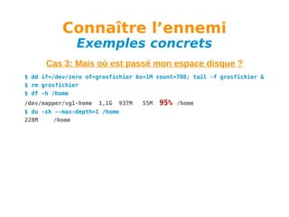Connaître l’ennemi
Exemples concrets

Cas 3: Mais où est passé mon espace disque ?
$ dd if=/dev/zero of=grosfichier bs=1M count=700; tail -f grosfichier &
$ rm grosfichier
$ df -h /home
/dev/mapper/vg1-home

1,1G

937M

$ du -xh --max-depth=1 /home
228M
/home

55M

95%

/home

 