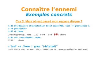 Connaître l’ennemi
Exemples concrets

Cas 3: Mais où est passé mon espace disque ?
$ dd if=/dev/zero of=grosfichier bs=1M count=700; tail -f grosfichier &
$ rm grosfichier
$ df -h /home
/dev/mapper/vg1-home

1,1G

937M

55M

95%

/home

$ du -xh --max-depth=1 /home
228M
/home
$

lsof -n /home | grep "(deleted)"

tail 22678 root 3r REG

254,5 734003200 20 /home/grosfichier (deleted)

 