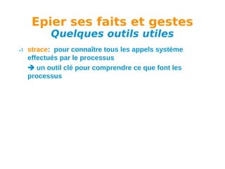Epier ses faits et gestes
Quelques outils utiles

strace: pour connaître tous les appels système
effectués par le processus
 un outil clé pour comprendre ce que font les
processus

 