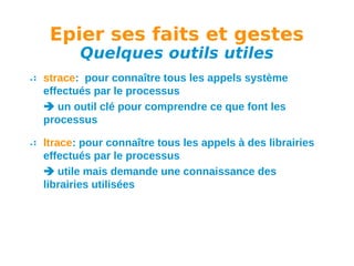Epier ses faits et gestes
Quelques outils utiles

strace: pour connaître tous les appels système
effectués par le processus
 un outil clé pour comprendre ce que font les
processus
ltrace: pour connaître tous les appels à des librairies
effectués par le processus
 utile mais demande une connaissance des
librairies utilisées

 