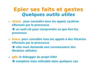 Epier ses faits et gestes
Quelques outils utiles

strace: pour connaître tous les appels système
effectués par le processus
 un outil clé pour comprendre ce que font les
processus
ltrace: pour connaître tous les appels à des librairies
effectués par le processus
 utile mais demande une connaissance des
librairies utilisées
gdb: le debugger du projet GNU
 complexe mais utilisable dans quelques cas

 